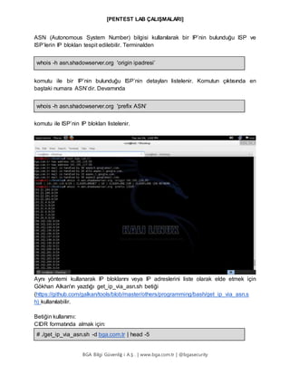 [PENTEST LAB ÇALIŞMALARI]
BGA Bilgi Güvenliğ i A.Ş . | www.bga.com.tr | @bgasecurity
ASN (Autonomous System Number) bilgisi kullanılarak bir IP’nin bulunduğu ISP ve
ISP’lerin IP blokları tespit edilebilir. Terminalden
whois -h asn.shadowserver.org 'origin ipadresi’
komutu ile bir IP’nin bulunduğu ISP’nin detayları listelenir. Komutun çıktısında en
baştaki numara ASN’dir. Devamında
whois -h asn.shadowserver.org 'prefix ASN’
komutu ile ISP’nin IP blokları listelenir.  
Aynı yöntemi kullanarak IP bloklarını veya IP adreslerini liste olarak elde etmek için
Gökhan Alkan'ın yazdığı get_ip_via_asn.sh betiği
(https://github.com/galkan/tools/blob/master/others/programming/bash/get_ip_via_asn.s
h) kullanılabilir.
Betiğin kullanımı:
CIDR formatında almak için:
# ./get_ip_via_asn.sh -d bga.com.tr | head -5
 