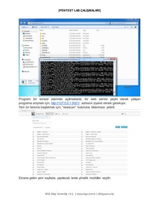 [PENTEST LAB ÇALIŞMALARI]
BGA Bilgi Güvenliğ i A.Ş . | www.bga.com.tr | @bgasecurity
Program bir konsol üzerinde açılmaktadır, bir web servisi yayını olarak çalışan
programa erişmek için, http://127.0.0.1:5001/ adresini ziyaret etmek gerekiyor.
Yeni bir tarama başlatmak için; “newscan” butonuna tıklanması yeterli.
Ekrana gelen yeni sayfada, yapılacak teste yönelik modüller seçilir.
 