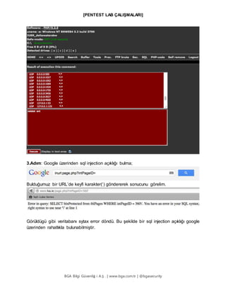 [PENTEST LAB ÇALIŞMALARI]
BGA Bilgi Güvenliğ i A.Ş . | www.bga.com.tr | @bgasecurity
3.Adım: Google üzerinden sql injection açıklığı bulma;
Bulduğumuz bir URL’de keyfi karakter(‘) göndererek sonucunu görelim.
Görüldügü gibi veritabanı sytax error döndü. Bu şekilde bir sql injection açıklığı google
üzerinden rahatlıkla bulunabilmiştir.
 