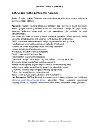 [PENTEST LAB ÇALIŞMALARI]
BGA Bilgi Güvenliğ i A.Ş . | www.bga.com.tr | @bgasecurity
1.11. Google Hacking Araçlarının Kullanımı
Amaç: Google Hacking Database araçlarını kullanarak sistemlere sızmaya çalışma ve
zafiyetlerin tespit edilmesi.
Açıklama: Google Hacking Database (GHDB); bazı zafiyetlerin tespit edilmesine
yönelik google arama yöntemleri sunan bir veritabanıdır. Google ile çeşitli arama
yöntemleri kullanarak daha etkili sonuçlar alınabileceği gibi zafiyetler de tespit
edilebilmektedir.
Her zafiyet için farklı bir arama yöntemi kullanmak gereklidir. Sürekli yenilenen içeriği
sayesinde GHDB güvenlik testi yapanlar için bulunmaz bir veritabanıdır.
GHDB kullanılarak elde edilebilecek zafiyet bilgilerinden bazıları şunlardır:
Hedef üzerinde erişim elde edilebilecek zafiyetler (Footholds)
Kullanıcı adı içeren dosya tespiti(Files containing username)
Hassas dizin bilgileri(Sensitive directory)
Web sunucu tespiti(Web server detection)
Zararlı dosya tespiti(Vulnerable files)
Hata mesajları tespiti(Error messages)
Çok önemli olmayan fakat değerli bilgi tespiti(Files containing juicy info)
Şifre içeren dosya tespiti (Files containg password)
Hassas online alışveriş bilgileri tespiti(Sensitive online shopping info)
Network veya zafiyet verileri tespiti( Network or vulnerability data)
Giriş formu sayfaları tespiti(Pages containing login portals)
Online cihaz tespiti(Various online devices)
Zafiyet içeren sunucu tespiti(Advisories and Vulnerabilities)
Lab Senaryosu: GHDB kullanılarak içerisinde parola bulunan sayfaların tespit edilmesi
http://www.exploit-db.com/google-dorks/ adresinden “Files containing usernames”
seçeneği tıklanır. Bu seçenek sonrası birçok farklı arama metodunun varlığı görülebilir.
 