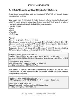 [PENTEST LAB ÇALIŞMALARI]
BGA Bilgi Güvenliğ i A.Ş . | www.bga.com.tr | @bgasecurity
1.12. Hedef Sistem Ağ ve Güvenlik SistemleriniBelirleme
Amaç: Hedef sistem önünde saldırıları engelleyen IPS/FW/WAF vb. güvenlik cihazları
olup olmadığını keşfetme.
Lab senaryosu: Çeşitli istekler ile hedef sistemleri yoklama yapılacaktır. Bazen açık
port SYN paketi gönderilip sonuç gözlemlenecek bazende IPS v.b güvenlik cihazlarının
hoşuna gitmeyecek paketler gönderilip tepkileri yorumlanacaktır.
Kullanılan Araçlar:
● hping
● telnet
● Wafw00f
● Ipsfinder.py
Adımlar:
1.Adım: Hping ile güvenlik duvarı belirleme;
Güvenlik duvarı olmayan bir sistemde açık porta SYN paketi gönderildiğinde SYN+ACK
dönerken kapalı porta gönderilen SYN paketine RST dönmesi gerekir. Güvenlik duvarı
ile korunan sistemlerde genellikle cevap dönülmez.
Google.com domainin açık olduğu bilinen 80 portuna 1 adet SYN bayrağı set edilmiş
TCP paketi gönderilir. Cevap beklendiği gibi SYN/ACK (SA) şeklinde olacaktır.
root@bt:~# hping3 google.com -p 80 -S -c 1
HPING google.com (eth0 173.194.35.34): S set, 40 headers + 0 data bytes
len=46 ip=173.194.35.34 ttl=54 id=39454 sport=80 flags=SA seq=0 win=62920 rtt=92.7
ms
--- google.com hping statistic ---
1 packets tramitted, 1 packets received, 0% packet loss
round-trip min/avg/max = 92.7/92.7/92.7 ms
Aynı hedefin 81 portuna, aynı paket gönderildiğinde görüldüğü gibi hiç bir cevap
dönmemektedir. O halde sistemin önünde bir güvenlik duvarının olduğu ve saldırıların
engellenlendiği söylenebilir.
root@bt:~# hping3 google.com -p 81 -S -c 1
HPING google.com (eth0 173.194.35.38): S set, 40 headers + 0 data bytes
--- google.com hping statistic ---
1 packets tramitted, 0 packets received, 100% packet loss
round-trip min/avg/max = 0.0/0.0/0.0 ms
 