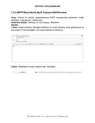 [PENTEST LAB ÇALIŞMALARI]
BGA Bilgi Güvenliğ i A.Ş . | www.bga.com.tr | @bgasecurity
1.13. SMTP Üzerindenİç Ağ IP Yapısının Belirlenmesi
Amaç: Güvenli bir şekilde yapılandırılmamış SMTP sunucularından gönderilen mailler
üzerinden iç ağ yapısının belirlenmesi.
Kullanılan Araçlar: Herhangi bir mail okuyucu, Mxtoolbox.
Adımlar:
1.Adım: Hedef sistemde olmadığını bildiğimiz bir email adresine email gönderiyoruz ve
bize böyle bir mail olmadığına dair cevap dönmesini bekliyoruz.
2.Adım: Beklediğimiz cevap mailbox’ımıza düşmüştür.
 