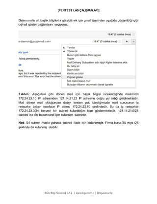 [PENTEST LAB ÇALIŞMALARI]
BGA Bilgi Güvenliğ i A.Ş . | www.bga.com.tr | @bgasecurity
Gelen maile ait başlık bilgilerini görebilmek için gmail üzerinden aşağıda gösterildiği gibi
orjinali göster bağlantısını seçiyoruz.
3.Adım: Aşağıdaki gibi dönen mail için başlık bilgisi incelendiğinde mailimizin
172.24.23.10 IP adresinden 121.14.21.23 IP adresine doğru yol aldığı görülmektedir.
Mail dönen mail olduğundan dolayı tersten yolu izlediğimizde mail sunucunun iç
networke bakan interface IP adresi 172.24.23.10 şeklindedir. Bu da iç networkte
172.24.23.0/24 benzeri bir subnet kullanıldığını bize göstermektedir. 121.14.21.0/24
subneti ise dış bakan taraf için kullanılan subnettir.
Not: /24 subnet maskı yalnızca subneti ifade için kullanılmıştır. Firma bunu /25 veya /26
şeklinde de kullanmış olabilir.
 