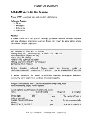 [PENTEST LAB ÇALIŞMALARI]
BGA Bilgi Güvenliğ i A.Ş . | www.bga.com.tr | @bgasecurity
1.14. SNMP ÜzerindenBilgi Toplama
Amaç: SNMP servisi açık olan sistemlerden bilgi toplama
Kullanılan Araçlar:
● Nmap
● Metasploit
● Solarwinds
● Snmpenum
Adımlar:
1. Adım: SNMP UDP 161 portunu kullandığı için hedef sistemde öncelikle bu portun
açık olup olmadığını anlamamız gerekiyor. Bunun için nmap’i bu porta sürüm tarama
parametresi (-sV) ile çalıştırıyoruz.
sh-3.2# nmap 192.168.5.9 -p 161 -sU -sV
Starting Nmap 6.01 ( http://nmap.org ) at 2012-12-01 15:48 EET
Nmap scan report for (192.168.5.9)
Host is up (0.29s latency).
PORT STATE SERVICE VERSION
161/udp open snmp SNMPv1 server (public)
Service Info: Host: r3.ca.smt
Service detection performed. Please report any incorrect results at
http://nmap.org/submit/ . Nmap done: 1 IP address (1 host up) scanned in 4.57 seconds
2. Adım: Metasploit ile SNMP protokolünde kullanılan haberleşme kelimesini
(community word) tespit etmek için brute force işlemi yapalım;
root@bt:~# msfconsole msf > use auxiliary/scanner/snmp/snmp_login
msf auxiliary(snmp_login) > show options
Module options (auxiliary/scanner/snmp/snmp_login):
Name Current Setting Required Description
---- --------------- -------- -----------
BATCHSIZE 256 yes The number of hosts to
probe in each set
BLANK_PASSWORDS true no Try blank passwords for
all users
BRUTEFORCE_SPEED 5 yes How fast to bruteforce,
 
