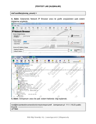 [PENTEST LAB ÇALIŞMALARI]
BGA Bilgi Güvenliğ i A.Ş . | www.bga.com.tr | @bgasecurity
msf auxiliary(snmp_enum) >
4. Adım: Solarwinds Network IP Browser aracı ile grafik arayüzünden uzak sistem
bilgilerine erişilebilir.
5. Adım: Snmpenum aracı ile uzak sistem hakkında bilgi toplamak;
root@bt:/pentest/enumeration/snmp/snmpenum# ./snmpenum.pl 111.1.19.23 public
linux.txt ----------------------------------------
UPTIME
 