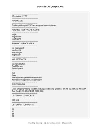 [PENTEST LAB ÇALIŞMALARI]
BGA Bilgi Güvenliğ i A.Ş . | www.bga.com.tr | @bgasecurity
----------------------------------------
18 minutes, 22.57
----------------------------------------
HOSTNAME
----------------------------------------
ZhejiangYidong-MXZ87.hezuo.ppvod.snmp-iptables
----------------------------------------
RUNNING SOFTWARE PATHS
----------------------------------------
init[3]
migration/0
ksoftirqd/0
----------------------------------------
RUNNING PROCESSES
----------------------------------------
init migration/0
ksoftirqd/0
watchdog/0
migration/1
----------------------------------------
MOUNTPOINTS
----------------------------------------
Memory Buffers
Real Memory
Swap Space
/
/sys
/boot
/home/pplive/openservice/service/0
/home/pplive/openservice/service/1
----------------------------------------
SYSTEM INFO
----------------------------------------
Linux ZhejiangYidong-MXZ87.hezuo.ppvod.snmp-iptables 2.6.18-92.el5PAE #1 SMP
Tue Apr 29 13:31:02 EDT 2008 i686
----------------------------------------
LISTENING UDP PORTS
----------------------------------------
161 514
----------------------------------------
LISTENING TCP PORTS
----------------------------------------
21
80
81
82
 