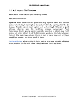 [PENTEST LAB ÇALIŞMALARI]
BGA Bilgi Güvenliğ i A.Ş . | www.bga.com.tr | @bgasecurity
1.2. Açık Kaynak BilgiToplama
Amaç: Hedef sistem hakkında pasif olarak bilgi toplama
Araç: http://pastebin.com/
Açıklama: Hedef sistem hakkında pasif olarak bilgi toplamak adına, daha önceden
sistem hakkında kaydedilen bilgilere ulaşılabilir. Pastebin bu bilgi kaynaklarından bir
tanesidir. Pastebin normal olarak kişilerin basit verilerini kaydedebileceği ve çeşitli
sitelerde kullanmak üzere link verebilmesi amacıyla oluşturulmuştur. Fakat
hackerlarında dikkatini çekmiş, sızmayı başardıkları sistemlere ait bilgileri (buna hedef
sisteme ait erişim bilgileri de dâhil olabilmektedir) yayınlamak için kullanmaktadırlar.
Hakkında bilgi toplanmaya çalışılan sisteme ait eski bir sızma olayına ait bir bilgiye
ulaşılabilme açısından son derece faydalı bir sitedir.
http://pastebin.com/ adresine gidilerek, hedef sisteme ait anahtar kelimeler kullanılarak
arama yapılabilir. Burada örnek olarak “hacked by ankara” ibaresi aranacaktır.
 