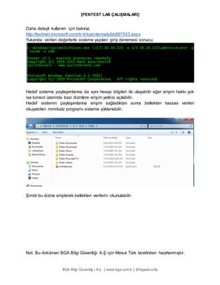 [PENTEST LAB ÇALIŞMALARI]
BGA Bilgi Güvenliğ i A.Ş . | www.bga.com.tr | @bgasecurity
Daha detaylı kullanım için bakınız;
http://technet.microsoft.com/tr-tr/sysinternals/bb897553.aspx
Yukarıda verilen değerlerle sisteme yapılan giriş denemesi sonucu;
Hedef sisteme paylaşımlarına da aynı hesap bilgileri ile ulaşabilir eğer erişim hakkı yok
ise konsol üzerinde bazı dizinlere erişim yetkisi açılabilir.
Hedef sistemin paylaşımlarına erişim sağladıktan sonra bellekten hassas verileri
okuyabilen mimikatz programı sisteme yüklenebilir.
Şimdi bu dizine erişilerek bellekten verilerin okunulabilir.
Not: Bu doküman BGA Bilgi Güvenliği A.Ş için Mesut Türk tarafından hazırlanmıştır.
 