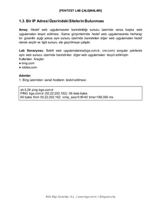 [PENTEST LAB ÇALIŞMALARI]
BGA Bilgi Güvenliğ i A.Ş . | www.bga.com.tr | @bgasecurity
1.3. Bir IP Adresi ÜzerindekiSitelerin Bulunması
Amaç: Hedef web uygulamasının barındırıldığı sunucu üzerinde varsa başka web
uygulamaları tespit edilmesi. Sızma girişimlerinde hedef web uygulamasında herhangi
bir güvenlik açığı yoksa aynı sunucu üzerinde barındırılan diğer web uygulamaları hedef
olarak seçilir ve ilgili sunucu ele geçirilmeye çalışılır.
Lab Senaryosu: Belirli web uygulamalarına(bga.com.tr, cnn.com) sorgular çekilerek
aynı web sunucu üzerinde barındırılan diğer web uygulamaları tespit edilmiştir.
Kullanılan Araçlar:
● bing.com
● robtex.com
Adımlar:
1. Bing üzerinden sanal hostların tesbit edilmesi:
sh-3.2# ping bga.com.tr
PING bga.com.tr (50.22.202.162): 56 data bytes
64 bytes from 50.22.202.162: icmp_seq=0 ttl=40 time=188.390 ms
 