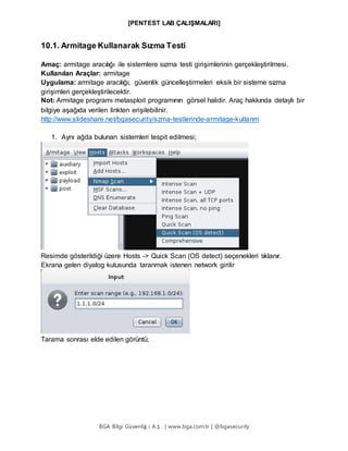[PENTEST LAB ÇALIŞMALARI]
BGA Bilgi Güvenliğ i A.Ş . | www.bga.com.tr | @bgasecurity
10.1. Armitage Kullanarak Sızma Testi
Amaç: armitage aracılığı ile sistemlere sızma testi girişimlerinin gerçekleştirilmesi.
Kullanılan Araçlar: armitage
Uygulama: armitage aracılığı, güvenlik güncelleştirmeleri eksik bir sisteme sızma
girişimleri gerçekleştirilecektir.
Not: Armitage programı metasploit programının görsel halidir. Araç hakkında detaylı bir
bilgiye aşağıda verilen linkten erişilebilinir.
http://www.slideshare.net/bgasecurity/szma-testlerinde-armitage-kullanm
1. Aynı ağda bulunan sistemleri tespit edilmesi;
Resimde gösterildiği üzere Hosts -> Quick Scan (OS detect) seçenekleri tıklanır.
Ekrana gelen diyalog kutusunda taranmak istenen network girilir
Tarama sonrası elde edilen görüntü;
 