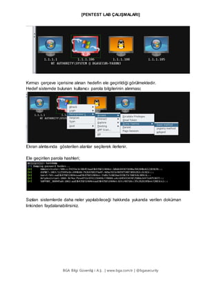 [PENTEST LAB ÇALIŞMALARI]
BGA Bilgi Güvenliğ i A.Ş . | www.bga.com.tr | @bgasecurity
Kırmızı çerçeve içerisine alınan hedefin ele geçirildiği görülmektedir.
Hedef sistemde bulunan kullanıcı parola bilgilerinin alınması;
Ekran alıntısında gösterilen alanlar seçilerek ilerlenir.
Ele geçirilen parola hashleri;
Sızılan sistemlerde daha neler yapılabileceği hakkında yukarıda verilen doküman
linkinden faydalanabilirsiniz.
 