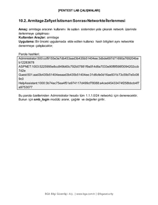 [PENTEST LAB ÇALIŞMALARI]
BGA Bilgi Güvenliğ i A.Ş . | www.bga.com.tr | @bgasecurity
10.2. Armitage Zafiyet İstismarıSonrasıNetworkteİlerlenmesi
Amaç: armitage aracının kullanımı ile sızılan sistemden yola çıkarak network üzerinde
ilerlenmeye çalışılması
Kullanılan Araçlar: armitage
Uygulama: Bir önceki uygulamada elde edilen kullanıcı hash biligileri aynı networkte
denenmeye çalışılacaktır;
Parola hashleri;
Administrator:500:ccf9155e3e7db453aad3b435b51404ee:3dbde697d71690a769204be
b12283678
ASPNET:1003:5225995e8cc849b60c792b07881f9a0f:4d8a7033e90f8f598f3094202ccb
7d2e
Guest:501:aad3b435b51404eeaad3b435b51404ee:31d6cfe0d16ae931b73c59d7e0c08
9c0
HelpAssistant:1000:3b74ac75ea4f51e974117d499cf78088:a4ced45433474f258bbcb4f7
a9753077
Bu parola özetlerinden Administrator hesabı tüm 1.1.1.0/24 networkü için denenecektir.
Bunun için smb_login modülü aranır, çağrılır ve değerler girilir.
 