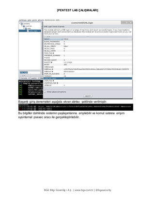 [PENTEST LAB ÇALIŞMALARI]
BGA Bilgi Güvenliğ i A.Ş . | www.bga.com.tr | @bgasecurity
Başarılı giriş denemeleri aşağıda ekran alıntısı şeklinde verilmiştir.
Bu bilgiller dahilinde sistemin paylaşımlarına erişilebilir ve komut satırına erişim
sysinternal psexec aracı ile gerçekleştirilebilir.
 