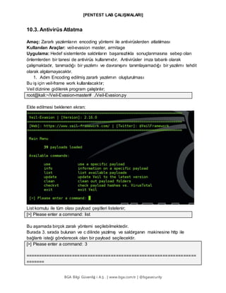 [PENTEST LAB ÇALIŞMALARI]
BGA Bilgi Güvenliğ i A.Ş . | www.bga.com.tr | @bgasecurity
10.3. Antivirüs Atlatma
Amaç: Zararlı yazılımların encoding yöntemi ile antivirüslerden atlatılması
Kullanılan Araçlar: veil-evasion master, armitage
Uygulama: Hedef sistemlerde saldırıların başarısızlıkla sonuçlanmasına sebep olan
önlemlerden bir tanesi de antivirüs kullanımıdır. Antivirüsler imza tabanlı olarak
çalışmaktadır, tanımadığı bir yazılımı ve davranışını tanımlayamadığı bir yazılımı tehdit
olarak algılamayacaktır.
1. Adım Encoding edilmiş zararlı yazılımın oluşturulması
Bu iş için veil-frame work kullanılacaktır;
Veil dizinine gidilerek program çalıştırılır;
root@kali:~/Veil-Evasion-master# ./Veil-Evasion.py
Elde edilmesi beklenen ekran;
List komutu ile tüm olası payload çeşitleri listelenir;
[>] Please enter a command: list
Bu aşamada birçok zaralı yöntemi seçilebilmektedir.
Burada 3. sırada bulunan ve c dilinde yazılmış ve saldırganın makinesine http ile
bağlantı isteği gönderecek olan bir payload seçilecektir.
[>] Please enter a command: 3
==================================================================
=======
 