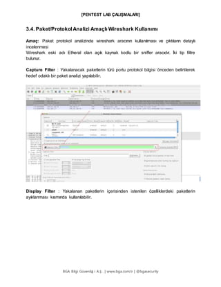 [PENTEST LAB ÇALIŞMALARI]
BGA Bilgi Güvenliğ i A.Ş . | www.bga.com.tr | @bgasecurity
3.4. Paket/ProtokolAnalizi Amaçlı Wireshark Kullanımı
Amaç: Paket protokol analizinde wireshark aracının kullanılması ve çıktıların detaylı
incelenmesi
Wireshark eski adı Etheral olan açık kaynak kodlu bir sniffer aracıdır. İki tip filtre
bulunur.
Capture Filter : Yakalanacak paketlerin türü portu protokol bilgisi önceden belirtilerek
hedef odaklı bir paket analizi yapılabilir.
Display Filter : Yakalanan paketlerin içerisinden istenilen özelliklerdeki paketlerin
ayıklanması kısmında kullanılabilir.
 