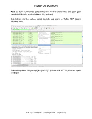 [PENTEST LAB ÇALIŞMALARI]
BGA Bilgi Güvenliğ i A.Ş . | www.bga.com.tr | @bgasecurity
Adım 3: TCP oturumlarında paket birleştirme, HTTP bağlantısındaki tüm giden gelen
paketlerin birleştirilip session hakkında bilgi verilmesi.
Birleştirilmek istenilen protokol paketi üzerinde sağ tıklanır ve “Follow TCP Stream”
seçeneği seçilir.
Birleştirilen paketin detayları aşağıda görüldüğü gibi olacaktır. HTTP içerisinden taşınan
veri bilgisi.
 