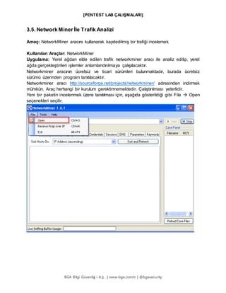 [PENTEST LAB ÇALIŞMALARI]
BGA Bilgi Güvenliğ i A.Ş . | www.bga.com.tr | @bgasecurity
3.5. Network Miner İle Trafik Analizi
Amaç: NetworkMiner aracını kullanarak kaydedilmiş bir trafiği incelemek
Kullanılan Araçlar: NetworkMiner
Uygulama: Yerel ağdan elde edilen trafik networkminer aracı ile analiz edilip, yerel
ağda gerçekleştirilen işlemler anlamlandırılmaya çalışılacaktır.
Networkminer aracının ücretsiz ve ticari sürümleri bulunmaktadır, burada ücretsiz
sürümü üzerinden program tanıtılacaktır.
Networkminer aracı http://sourceforge.net/projects/networkminer/ adresinden indirmek
mümkün. Araç herhangi bir kurulum gerektirmemektedir. Çalıştırılması yeterlidir.
Yeni bir paketin incelenmek üzere tanıtılması için, aşağıda gösterildiği gibi File  Open
seçenekleri seçilir.
 