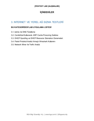 [PENTEST LAB ÇALIŞMALARI]
BGA Bilgi Güvenliğ i A.Ş . | www.bga.com.tr | @bgasecurity
İÇİNDEKİLER
3. INTERNET VE YEREL AĞ SIZMA TESTLERİ
BU KATEGORİDEKİ LAB UYGULAMA LİSTESİ
3.1. Iodine ile DNS Tünelleme
3.2. Cain&Abel Kullanarak ARP Cache Poisoning Saldırısı
3.3. DHCP Spoofing ve DHCP Resource Starvation Denemeleri
3.4. Paket Protokol Analizi Amaçlı Wireshark Kullanımı
3.5. Network Miner ile Trafik Analizi
 
