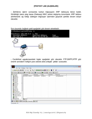 [PENTEST LAB ÇALIŞMALARI]
BGA Bilgi Güvenliğ i A.Ş . | www.bga.com.tr | @bgasecurity
- Zehirleme işlemi sonrasında kurban bilgisayarın ARP tablosuna tekrar bakılır.
Görüldüğü üzere çıkış kapısı (Gateway) MAC adresi değişmiş durumdadır. ARP tablosu
zehirlenerek ağ trafiği saldırgan bilgisayar üzerinden geçecek şekilde devam ediyor
olacaktır.
Son durumda bağlantı şekli aşağıdaki gibi devam etmektedir.
- Cain&Abel uygulamasındaki loglar aşağıdaki gibi olacaktır. FTP,SMTP,HTTP gibi
önemli servislerin trafiğini pars ederek daha anlaşılır çıktılar sunacaktır.
 