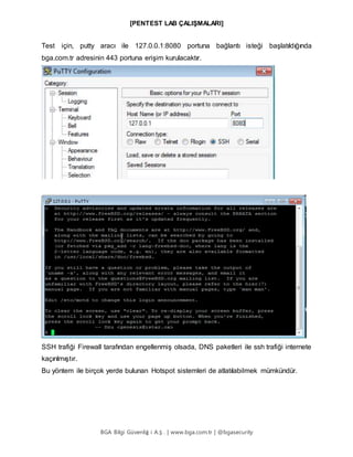 [PENTEST LAB ÇALIŞMALARI]
BGA Bilgi Güvenliğ i A.Ş . | www.bga.com.tr | @bgasecurity
Test için, putty aracı ile 127.0.0.1:8080 portuna bağlantı isteği başlatıldığında
bga.com.tr adresinin 443 portuna erişim kurulacaktır.
SSH trafiği Firewall tarafından engellenmiş olsada, DNS paketleri ile ssh trafiği internete
kaçırılmıştır.
Bu yöntem ile birçok yerde bulunan Hotspot sistemleri de atlatılabilmek mümkündür.
 