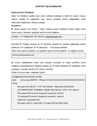 [PENTEST LAB ÇALIŞMALARI]
BGA Bilgi Güvenliğ i A.Ş . | www.bga.com.tr | @bgasecurity
Iodine ile Dns Tünelleme
Diğer bir tünelleme yazılımı olan iodine oldukça kullanışlı ve stabil bir araçtır. Sunucu
istemci mantığı ile çalışmakta olup sunucu tarafında servisi çalıştırdıktan sonra
istemciden bağlanması oldukça kolaydır.
Kurulumu :
İlk olarak kaynak kod indirilip “make” diyerek sunucu tarafında kurulum yapılır. Daha
sonra sunucu tarafında aşağıdaki gibi bir komut çalıştırılır.
iodined -c -P P@ssw0rd 192.168.50.1 tunnel.example.com
Buradaki IP karşılığı olmayan bir IP adresidir. Başarılı bir şekilde bağlanıldığı zaman
belirlenen o IP aralığından bir IP alınacaktır. -P ile parola belirlenir.
Daha sonra istemci tarafında ise aşağıdaki gibi bir komut çalıştırılır ve bağlantı kurulur.
iodine tunnel.example.com
Bu komut çalıştırıldıktan sonra size parolayı soracaktır ve doğru girdikten sonra
tünelleme gerçekleşecektir. Bağlantı başarılı ise ilk başta belirlenen IP aralığından dns0
arayüzüne otomatik olarak bir IP alınmış olacaktır.
Örnek bir komut çıktısı aşağıdaki gibidir.
root@pentest:/home/cihat# ifconfig
dns0 Link encap:UNSPEC HWaddr 00-00-00-00-00-00-00-00-00-00-00-00-00-00-
00-00
inet addr:192.168.50.1 P-t-P:192.168.99.1 Mask:255.255.255.224
UP POINTOPOINT RUNNING NOARP MULTICAST MTU:1130 Metric:1
RX packets:535 errors:0 dropped:0 overruns:0 frame:0
TX packets:672 errors:0 dropped:0 overruns:0 carrier:0
collisions:0 txqueuelen:500
RX bytes:143210 (139.8 KiB) TX bytes:370746 (362.0 KiB)
 