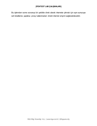 [PENTEST LAB ÇALIŞMALARI]
BGA Bilgi Güvenliğ i A.Ş . | www.bga.com.tr | @bgasecurity
Bu işlemden sonra sorunsuz bir şekilde direk olarak internete çıkmak için aynı sunucuya
ssh tünelleme yapılırsa proxy kullanmadan direkt internet erişimi sağlanabilecektir.
 