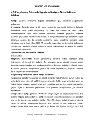 [PENTEST LAB ÇALIŞMALARI]
BGA Bilgi Güvenliğ i A.Ş . | www.bga.com.tr | @bgasecurity
4.3. Parçalanmış Paketlerle UygulamaSeviyesiGüvenlikDuvarı
Atlatma
Amaç: Güvenlik duvarlarının bypass edilebilmesi için, paketlerin parçalanarak
yollanması.
Uygulama: Güvenlik duvarına bir paket geldiğinde onu başlık bilgilerine bakarak
filtreleyebilir fakat paket parçalanmış bir paket ise sadece ilk parça paketi
filtreleyebilecektir, diğer parça paketler firewalldan süzülerek geçecektir. Güvenlik
duvarları gelip giden paketleri kural tablosu ile karşılaştırabilmesi için paketlerin parçalı
olmaması gerekir. Bu da güvenlik duvarlarının paket birleştirme özelliğine sahip
olmalarını zorunlu tutar. OpenBSD PF güvenlik duvarındaki scrub özelliği kullanılarak
parçalanmış paketlerin güvenlik duvarında tekrar birleştirilmesi ve hedefe bu şekilde
ulaştırılması sağlanabilir.
OpenBSD PF ve parçalanmış paketler
Scrub özelliği
Fragment reassemble: Gelen parçalanmış paketleri hedefe iletmeden önce
birleştirerek göndermek için kullanılır. Bu seçeneğin yararı güvenlik duvarları paket
tamamlanmadan kuralları tam uygulamayacağı için fragment paketlerin güvenlik duvarı
kurallarına gelmeden birleştirilmesi gerekir. Ek olarak fragment crop, fragment drop-ovl,
no-df seçenekleri de incelenebilir.
Parçalanmış Paketler ve Saldırı Tespit Sistemleri
Parçalanmış paketler konusunda en sıkıntılı sistemler IDS/IPS’lerdir. Bunun nedeni bu
sistemlerin temel işinin ağ trafiği inceleme olmasıdır. Saldırı tespit sistemleri gelen bir
paketin/paket grubunun saldırı içerikli olup olmadığını anlamak için çeşitli kontrollerden
geçirir. Eğer bu kontrolleri geçirmeden önce paketleri birleştirmezse çok rahatlıkla
kandırılabilir.
Örneğin HTTP trafiği içerisinde “/bin/bash” stringi arayan bir saldırı imzası olsun. IDS
sistemi 80.porta gelen giden her trafiği inceleyerek içerisinde /bin/bash geçen paketleri
arar ve bu tanıma uyan paketleri bloklar. Eğer IDS sistemi paket birleştirme işlemini
uygun bir şekilde yapamıyorsa fragroute veya benzeri bir araç kullanarak /bin/sh
stringini birden fazla paket olacak şekilde (1. Paket /bin, 2.paket /bash)gönderip IDS
 