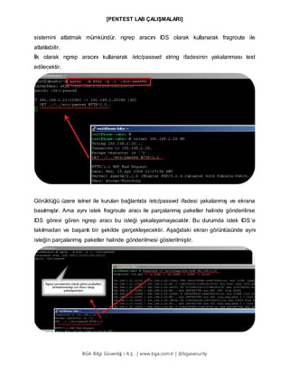 [PENTEST LAB ÇALIŞMALARI]
BGA Bilgi Güvenliğ i A.Ş . | www.bga.com.tr | @bgasecurity
sistemini atlatmak mümkündür. ngrep aracını IDS olarak kullanarak fragroute ile
atlatılabilir.
İlk olarak ngrep aracını kullanarak /etc/passwd string ifadesinin yakalanması test
edilecektir.
Görüldüğü üzere telnet ile kurulan bağlantıda /etc/passwd ifadesi yakalanmış ve ekrana
basılmıştır. Ama aynı istek fragroute aracı ile parçalanmış paketler halinde gönderilirse
IDS görevi gören ngrep aracı bu isteği yakalayamayacaktır. Bu durumda istek IDS’e
takılmadan ve başarılı bir şekilde gerçekleşecektir. Aşağıdaki ekran görüntüsünde aynı
isteğin parçalanmış paketler halinde gönderilmesi gösterilmiştir.
 