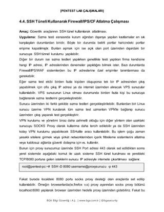[PENTEST LAB ÇALIŞMALARI]
BGA Bilgi Güvenliğ i A.Ş . | www.bga.com.tr | @bgasecurity
4.4. SSH TüneliKullanarak Firewall/IPS/CF Atlatma Çalışması
Amaç: Güvenlik araçlarının SSH tünel kullanılarak atlatılması.
Uygulama: Sızma testi esnasında kurum ağından dışarıya yapılan kısıtlamalar en sık
karşılaşılan durumlardan biridir. Böyle bir durumda belirli portlar haricindeki portlar
erişime kapatılmıştır. Bunları aşmak için ise açık olan port üzerinden dışardaki bir
sunucuya SSH tünnel kurulumu yapılabilir.
Diğer bir durum ise sızma testleri yapılırken genellikle testi yaptıran firma kendisine
hangi IP adresi, IP adreslerinden denemeler yapıldığını bilmek ister. Bazı durumlarda
Firewall/IPS/WAF sistemlerden bu IP adreslerine özel erişimler tanımlanması da
gerekebilir.
Eğer sızma test ekibi birden fazla kişiden oluşuyorsa tek bir IP adresinden çıkış
yapabilmek için ofis çıkış IP adresi ya da internet üzerinden alınacak VPS sunucular
kullanılabilir. VPS sunucunun Linux olması durumunda birden fazla kişi bu sunucuya
bağlanarak sızma testlerini gerçekleştirebilir.
Sunucu üzerinden iki farklı şekilde sızma testleri gerçekleştirilebilir. Bunlardan biri Linux
sunucu üzerine VPN kurularak tüm sızma test uzmanları VPN'le bağlanıp sunucu
üzerinden çıkış yaparak test gerçekleştirir.
VPN kurulumu ve yönetimi biraz daha zahmetli olduğu için diğer yöntem olan uzaktaki
sunucuyu SOCKS Proxy olarak kullanma daha tercih edilebilir ya da SSH üzerinden
kolay VPN kurulumu yapabilecek SSHuttle aracı kullanılabilir. Bu işlem çoğu zaman
yasaklı sitelere girmek veya şirket networklerinden içerik filtreleme sistemlerini atlatma
veya kablosuz ağlarda güvenli dolaşma için vs. kullanılır.
Bunun için proxy sunucumuz üzerinde SSH Port adresi 443 olarak set edildikten sonra
yerel sistemde aşağıdaki komut ile uzak sisteme SSH tünel kurulması ve yereldeki
TCP/8080 portuna gelen isteklerin sunucu IP adresiyle internete çıkartılması sağlanır.
root@pentest-pc:~# SSH -D 8080 username@proxysunucu -p 443
Fakat burada localdeki 8080 portu socks proxy desteği olan araçlarda set edilip
kullanılabilir. Örneğin browserlarda(ie,firefox v.s) proxy ayarından socks proxy bölümü
localhost:8080 yapılarak browser üzerinden hedefe proxy üzerinden gidebiliriz. Fakat bu
 