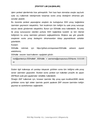 [PENTEST LAB ÇALIŞMALARI]
BGA Bilgi Güvenliğ i A.Ş . | www.bga.com.tr | @bgasecurity
işlem pentest işlemlerinde bize yetmeyebilir. Yani bazı hazır otomatize araçlar zap,burb
suite vs.) kullanmak istediğimizde karşımıza socks proxy desteğinin olmaması gibi
sorunlar çıkabilir.
Bu durumda pentest yapacağımız araçların da kurduğumuz SSH proxy bağlantımız
üzerinden geçmesini isteyebiliriz. Yani localimizin tüm trafiğini bu uzak proxy sunucuya
secure olarak göndermek isteyebiliriz. Bunun için SSHuttle aracı kullanılabilir. Bu araç
ile proxy sunucusunun istenilen portuna SSH bağlantınızı kurabilir ve tüm internet
trafiğinizin bu proxy üzerinden gitmesini sağlayabilirsiniz. Böylece zap gibi güvenlik
araçlarının socks proxy desteginin olmamasından dolayı yaşanabilecek zorluklar
giderilebilir.
Kurulum:
SSHuttle indirmek için https://github.com/apenwarr/SSHuttle adresini ziyaret
edebilirsiniz.
SSHuttle aracının basit kullanımı aşağıdaki gibidir.
root@pentest-pc:/SSHuttle# ./SSHuttle -r username@proxysunucu:SSHportu 0.0.0.0/0 -
vv
Sizden ilgili kullanıcıya ait parolayı isteyecek girdikten sonra tüm trafiğiniz artık proxy
server üzerinden geçecektir. Bundan sonra pentest için kullanılan proxy'lik de yapan
ZAP/Burb suite gibi uygulamalar rahatlıkla kullanılabilir.
Örneğin ZAP kullanmak için, browser üzerinde http proxy ayarı localhost:8080 olarak
girildikten sonra ilgili siteler üzerinde gezinti yapılarak ZAP aracının üzerinden trafiğin
geçmesi ve cache'lenmesi sağlanabilir.
 