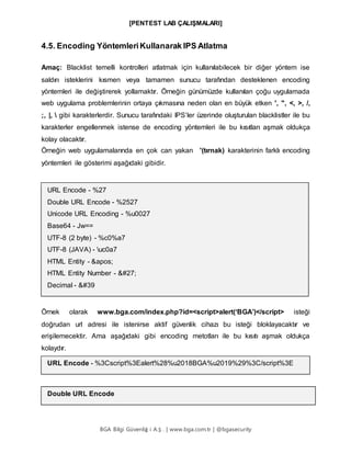 [PENTEST LAB ÇALIŞMALARI]
BGA Bilgi Güvenliğ i A.Ş . | www.bga.com.tr | @bgasecurity
4.5. Encoding YöntemleriKullanarak IPS Atlatma
Amaç: Blacklist temelli kontrolleri atlatmak için kullanılabilecek bir diğer yöntem ise
saldırı isteklerini kısmen veya tamamen sunucu tarafından desteklenen encoding
yöntemleri ile değiştirerek yollamaktır. Örneğin günümüzde kullanılan çoğu uygulamada
web uygulama problemlerinin ortaya çıkmasına neden olan en büyük etken ', ", <, >, /,
;, |,  gibi karakterlerdir. Sunucu tarafındaki IPS’ler üzerinde oluşturulan blacklistler ile bu
karakterler engellenmek istense de encoding yöntemleri ile bu kısıtları aşmak oldukça
kolay olacaktır.
Örneğin web uygulamalarında en çok can yakan '(tırnak) karakterinin farklı encoding
yöntemleri ile gösterimi aşağıdaki gibidir.
URL Encode - %27
Double URL Encode - %2527
Unicode URL Encoding - %u0027
Base64 - Jw==
UTF-8 (2 byte) - %c0%a7
UTF-8 (JAVA) - uc0a7
HTML Entity - '
HTML Entity Number - 
Decimal - '
Örnek olarak www.bga.com/index.php?id=<script>alert(‘BGA’)</script> isteği
doğrudan url adresi ile istenirse aktif güvenlik cihazı bu isteği bloklayacaktır ve
erişilemecektir. Ama aşağıdaki gibi encoding metotları ile bu kısıtı aşmak oldukça
kolaydır.
URL Encode - %3Cscript%3Ealert%28%u2018BGA%u2019%29%3C/script%3E
Double URL Encode
 