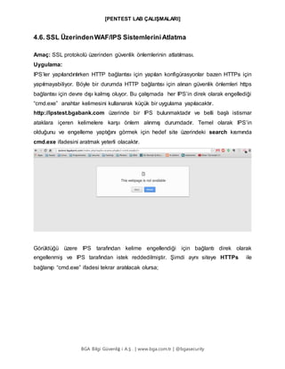 [PENTEST LAB ÇALIŞMALARI]
BGA Bilgi Güvenliğ i A.Ş . | www.bga.com.tr | @bgasecurity
4.6. SSL ÜzerindenWAF/IPS SistemleriniAtlatma
Amaç: SSL protokolü üzerinden güvenlik önlemlerinin atlatılması.
Uygulama:
IPS’ler yapılandırılırken HTTP bağlantısı için yapılan konfigürasyonlar bazen HTTPs için
yapılmayabiliyor. Böyle bir durumda HTTP bağlantısı için alınan güvenlik önlemleri https
bağlantısı için devre dışı kalmış oluyor. Bu çalışmada her IPS’in direk olarak engellediği
“cmd.exe” anahtar kelimesini kullanarak küçük bir uygulama yapılacaktır.
http://ipstest.bgabank.com üzerinde bir IPS bulunmaktadır ve belli başlı istismar
ataklara içeren kelimelere karşı önlem alınmış durumdadır. Temel olarak IPS’in
olduğunu ve engelleme yaptığını görmek için hedef site üzerindeki search kısmında
cmd.exe ifadesini aratmak yeterli olacaktır.
Görüldüğü üzere IPS tarafından kelime engellendiği için bağlantı direk olarak
engellenmiş ve IPS tarafından istek reddedilmiştir. Şimdi aynı siteye HTTPs ile
bağlanıp “cmd.exe” ifadesi tekrar aratılacak olursa;
 