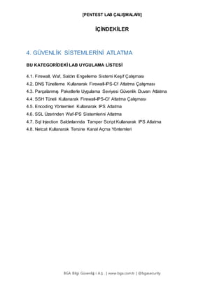 [PENTEST LAB ÇALIŞMALARI]
BGA Bilgi Güvenliğ i A.Ş . | www.bga.com.tr | @bgasecurity
İÇİNDEKİLER
4. GÜVENLİK SİSTEMLERİNİ ATLATMA
BU KATEGORİDEKİ LAB UYGULAMA LİSTESİ
4.1. Firewall, Waf, Saldırı Engelleme Sistemi Keşif Çalışması
4.2. DNS Tünelleme Kullanarak Firewall-IPS-Cf Atlatma Çalışması
4.3. Parçalanmış Paketlerle Uygulama Seviyesi Güvenlik Duvarı Atlatma
4.4. SSH Tüneli Kullanarak Firewall-IPS-Cf Atlatma Çalışması
4.5. Encoding Yöntemleri Kullanarak IPS Atlatma
4.6. SSL Üzerinden Waf-IPS Sistemlerini Atlatma
4.7. Sql Injection Saldırılarında Tamper Script Kullanarak IPS Atlatma
4.8. Netcat Kullanarak Tersine Kanal Açma Yöntemleri
 