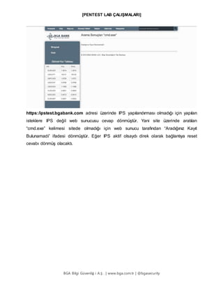 [PENTEST LAB ÇALIŞMALARI]
BGA Bilgi Güvenliğ i A.Ş . | www.bga.com.tr | @bgasecurity
https:/ipstest.bgabank.com adresi üzerinde IPS yapılandırması olmadığı için yapılan
isteklere IPS değil web sunucusu cevap dönmüştür. Yani site üzerinde aratılan
“cmd.exe” kelimesi sitede olmadığı için web sunucu tarafından “Aradığınız Kayıt
Bulunamadı” ifadesi dönmüştür. Eğer IPS aktif olsaydı direk olarak bağlantıya reset
cevabı dönmüş olacaktı.
 