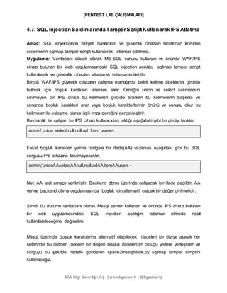 [PENTEST LAB ÇALIŞMALARI]
BGA Bilgi Güvenliğ i A.Ş . | www.bga.com.tr | @bgasecurity
4.7. SQL Injection SaldırılarındaTamperScriptKullanarak IPS Atlatma
Amaç: SQL enjeksiyonu zafiyeti barındıran ve güvenlik cihazları tarafından korunan
sistemlerin sqlmap tamper script kullanılarak istismar edilmesi.
Uygulama: Veritabanı olarak olarak MS-SQL sunucu kullanan ve önünde WAF/IPS
cihazı bulunan bir web uygulamasındaki SQL injection açıklığı, sqlmap tamper script
kullanılarak ve güvenlik cihazları atlatılarak istismar edilebilir.
Birçok WAF/IPS güvenlik cihazının çalışma mantığında belirli kelime öbeklerini girdide
bulmak için boşluk karakteri referans alınır. Örneğin union ve select kelimelerini
sevmeyen bir IPS cihazı bu kelimeleri girdide ararken bu kelimelerin başında ve
sonunda boşluk karakteri arar veya boşluk karakterlerinin önünü ve sonunu okur bu
kelimeler ile eşleşme olursa ilgili imza gereğini gerçekleştirir.
Bu mantık ile çalışan bir IPS cihazı kullanıcıdan aldığı aşağıdaki gibi bir girdiyi bloklar;
admin';union select null,null,ad from users--
Fakat boşluk karakteri yerine rastgele bir ifade(AA) yazarsak aşağıdaki gibi bu SQL
sorgusu IPS cihazına takılmayacaktır;
admin;'unionAAselectAAnull,null,adAAfromAAusers--
Not: AA test amaçlı verilmiştir. Backend dbms üzerinde çalışacak bir ifade degildir. AA
yerine backend dbms uygulamasında boşluk için alternatif olacak bir değer girilmelidir.
Şimdi bu durumu veritabanı olarak Mssql server kullanan ve önünde IPS cihazı bulunan
bir web uygulamasındaki SQL injection açıklığını istismar etmede nasıl
kullanılabileceğine değinelim.
Mssql üzerinde boşluk karakterine alternatif olabilecek ifadeleri bir diziye atarak her
seferinde bu diziden random bir değeri boşluk ifadelerinin olduğu yerlere yerleştiren ve
sorguyu bu şekilde hedefe gönderen space2mssqlblank.py sqlmap tamper scriptini
kullanacağız.
 