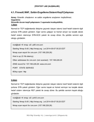 [PENTEST LAB ÇALIŞMALARI]
BGA Bilgi Güvenliğ i A.Ş . | www.bga.com.tr | @bgasecurity
4.1. Firewall,WAF, SaldırıEngelleme SistemiKeşif Çalışması
Amaç: Güvenlik cihazlarının ve saldırı engelleme araçlarının keşfedilmesi.
Uygulama:
Güvenlik duvarı keşif çalışmasını 3 aşamada inceleyebiliriz.
1.Adım
Normal bir TCP bağlantısında iletişime geçmek isteyen istemci taraf hedef sistemin ilgili
portuna SYN paketi gönderir. Eğer servis çalışıyor ve hizmet veriyor ise karşılık olarak
hedef sistem istemciye SYN+ACK paketi ile cevap döner. Bu şekilde servisin açık
olduğu görülebilir.
root@kali:~# nmap -sS -p80 cnn.com
Starting Nmap 6.40 ( http://nmap.org ) at 2014-05-07 05:25 EDT
Nmap scan report for cnn.com (157.166.226.26)
Host is up (0.18s latency).
Other addresses for cnn.com (not scanned): 157.166.226.25
rDNS record for 157.166.226.26: www.cnn.com
PORT STATE SERVICE
80/tcp open http
2.Adım
Normal bir TCP bağlantısında iletişime geçmek isteyen istemci taraf hedef sistemin ilgili
portuna SYN paketi gönderir. Eğer servis kapalı ve hizmet vermiyor ise karşılık olarak
hedef sistem istemciye RST paketi ile cevap döner. Bu şekilde servisin kapalı olduğu
görülebilir.
root@kali:~# nmap -sS -p443 cnn.com
Starting Nmap 6.40 ( http://nmap.org ) at 2014-05-07 05:25 EDT
Nmap scan report for cnn.com (157.166.226.26)
 