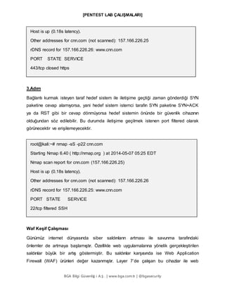 [PENTEST LAB ÇALIŞMALARI]
BGA Bilgi Güvenliğ i A.Ş . | www.bga.com.tr | @bgasecurity
Host is up (0.18s latency).
Other addresses for cnn.com (not scanned): 157.166.226.25
rDNS record for 157.166.226.26: www.cnn.com
PORT STATE SERVICE
443/tcp closed https
3.Adım
Bağlantı kurmak isteyen taraf hedef sistem ile iletişime geçtiği zaman gönderdiği SYN
paketine cevap alamıyorsa, yani hedef sistem istemci tarafın SYN paketine SYN+ACK
ya da RST gibi bir cevap dönmüyorsa hedef sistemin önünde bir güvenlik cihazının
olduğundan söz edilebilir. Bu durumda iletişime geçilmek istenen port filtered olarak
görünecektir ve erişilemeyecektir.
root@kali:~# nmap -sS -p22 cnn.com
Starting Nmap 6.40 ( http://nmap.org ) at 2014-05-07 05:25 EDT
Nmap scan report for cnn.com (157.166.226.25)
Host is up (0.18s latency).
Other addresses for cnn.com (not scanned): 157.166.226.26
rDNS record for 157.166.226.25: www.cnn.com
PORT STATE SERVICE
22/tcp filtered SSH
Waf Keşif Çalışması
Günümüz internet dünyasında siber saldırıların artması ile savunma tarafındaki
önlemler de artmaya başlamıştır. Özellikle web uygulamalarına yönelik gerçekleştirilen
saldırılar büyük bir artış göstermiştir. Bu saldırılar karşısında ise Web Application
Firewall (WAF) ürünleri değer kazanmıştır. Layer 7’de çalışan bu cihazlar ile web
 