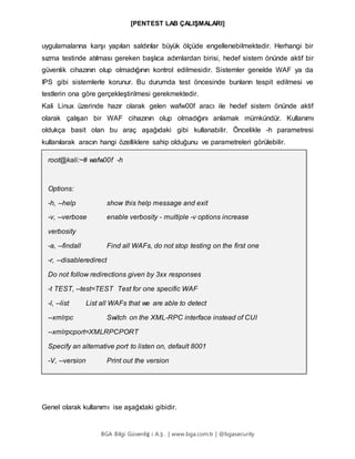 [PENTEST LAB ÇALIŞMALARI]
BGA Bilgi Güvenliğ i A.Ş . | www.bga.com.tr | @bgasecurity
uygulamalarına karşı yapılan saldırılar büyük ölçüde engellenebilmektedir. Herhangi bir
sızma testinde atılması gereken başlıca adımlardan birisi, hedef sistem önünde aktif bir
güvenlik cihazının olup olmadığının kontrol edilmesidir. Sistemler genelde WAF ya da
IPS gibi sistemlerle korunur. Bu durumda test öncesinde bunların tespit edilmesi ve
testlerin ona göre gerçekleştirilmesi gerekmektedir.
Kali Linux üzerinde hazır olarak gelen wafw00f aracı ile hedef sistem önünde aktif
olarak çalışan bir WAF cihazının olup olmadığını anlamak mümkündür. Kullanımı
oldukça basit olan bu araç aşağıdaki gibi kullanabilir. Öncelikle -h parametresi
kullanılarak aracın hangi özelliklere sahip olduğunu ve parametreleri görülebilir.
root@kali:~# wafw00f -h
Options:
-h, --help show this help message and exit
-v, --verbose enable verbosity - multiple -v options increase
verbosity
-a, --findall Find all WAFs, do not stop testing on the first one
-r, --disableredirect
Do not follow redirections given by 3xx responses
-t TEST, --test=TEST Test for one specific WAF
-l, --list List all WAFs that we are able to detect
--xmlrpc Switch on the XML-RPC interface instead of CUI
--xmlrpcport=XMLRPCPORT
Specify an alternative port to listen on, default 8001
-V, --version Print out the version
Genel olarak kullanımı ise aşağıdaki gibidir.
 