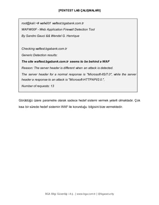 [PENTEST LAB ÇALIŞMALARI]
BGA Bilgi Güvenliğ i A.Ş . | www.bga.com.tr | @bgasecurity
root@kali:~# wafw00f waftest.bgabank.com.tr
WAFW00F - Web Application Firewall Detection Tool
By Sandro Gauci && Wendel G. Henrique
Checking waftest.bgabank.com.tr
Generic Detection results:
The site waftest.bgabank.com.tr seems to be behind a WAF
Reason: The server header is different when an attack is detected.
The server header for a normal response is "Microsoft-IIS/7.0", while the server
header a response to an attack is "Microsoft-HTTPAPI/2.0.",
Number of requests: 13
Görüldüğü üzere parametre olarak sadece hedef sistemi vermek yeterli olmaktadır. Çok
kısa bir sürede hedef sistemin WAF ile korunduğu bilgisini bize vermektedir.
 
