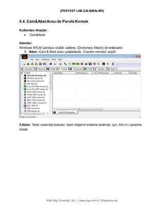 [PENTEST LAB ÇALIŞMALARI]
BGA Bilgi Güvenliğ i A.Ş . | www.bga.com.tr | @bgasecurity
5.4. Cain&Abel Aracı ile Parola Kırmak
Kullanılan Araçlar:
 Cain&Abel
Adımlar:
Windows NTLM parolası sözlük saldırısı (Dictionary Attack) ile kırılacaktır.
1. Adım: Cain & Abel aracı çalıştırılarak Cracker menüsü seçilir.
2.Adım: Yerel sistemde bulunan hash değerini sisteme tanıtmak için, Artı (+) işaretine
basılır.
 