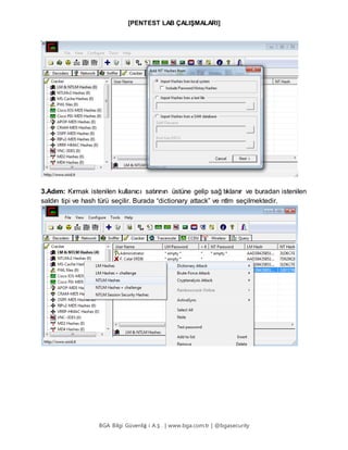 [PENTEST LAB ÇALIŞMALARI]
BGA Bilgi Güvenliğ i A.Ş . | www.bga.com.tr | @bgasecurity
3.Adım: Kırmak istenilen kullanıcı satırının üstüne gelip sağ tıklanır ve buradan istenilen
saldırı tipi ve hash türü seçilir. Burada “dictionary attack” ve ntlm seçilmektedir.
 