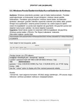 [PENTEST LAB ÇALIŞMALARI]
BGA Bilgi Güvenliğ i A.Ş . | www.bga.com.tr | @bgasecurity
5.5. Windows Parola ÖzetlerininKaba KuvvetSaldırılarıile Kırılması
Açıklama: Windows sistemlerde parolalar, açık bir halde tutulmamaktadır. Parolalar
çeşitli algoritmalar ve fonksiyonlar ile geri dönüşümü imkânsız olacak şekilde
tutulmaktadır. Parolaların geriş dönüşümü imkânsız olarak tutulsa da kullanıcılar
tarafından alınmayan güvenlik önlemleri sayesinde sistemler yine tehlike altına girebilir.
Örneğin bios ayarlarından sisteme parola konulmadı ise; sistem başka bir işletim
sistemi ile başlatılabilir ve parola özet değerleri ele geçirilebilir. Ele geçirilen parola özet
değerleri kaba kuvvet saldırıları ile orijinal değerleri bulunabilir.
Uygulama: Hedef olarak seçilen bir sistemden USB ile başlatılarak ele geçirilmiş
Windows parola özetleri JTR(John The Ripper) kullanılarak kırılacaktır.
Elde edilen kullanıcı parola özeti;
Administrator:500:aad3b435b51404eeaad3b435b51404ee:3dbde697d71690a769204be
b12283678
Hash değeri bir text dosyasına yazılır;
Parolayı kırmak için JTR kullanımı:
root@kali:~/Desktop# john --format=nt2 hash.txt
Loaded 1 password hash (NT MD4 [128/128 SSE2 intrinsics 12x])
123 (Administrator)
guesses: 1 time: 0:00:00:00 DONE (Tue Feb 3 16:28:58 2015) c/s: 47100 trying:
money - hello
Use the "--show" option to display all of the cracked passwords reliably
Burada:
--format=nt2; hash değerinin formatının NTLMv2 olduğu belirtilmiştir, JTR aracına doğru
referansın verilmesi parolaların kırılmasını kolaylaştırmaktadır.
 