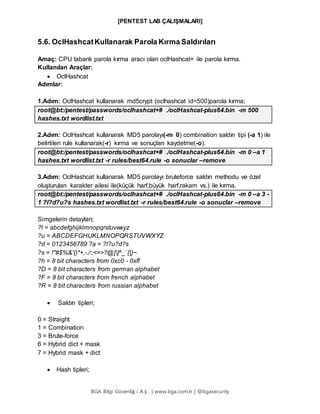 [PENTEST LAB ÇALIŞMALARI]
BGA Bilgi Güvenliğ i A.Ş . | www.bga.com.tr | @bgasecurity
5.6. OclHashcatKullanarak Parola Kırma Saldırıları
Amaç: CPU tabanlı parola kırma aracı olan oclHashcat+ ile parola kırma.
Kullanılan Araçlar:
 OclHashcat
Adımlar:
1.Adım: OclHashcat kullanarak md5crypt (oclhashcat id=500)parola kırma;
root@bt:/pentest/passwords/oclhashcat+# ./oclHashcat-plus64.bin -m 500
hashes.txt wordlist.txt
2.Adım: OclHashcat kullanarak MD5 parolayı(-m 0) combination saldırı tipi (-a 1) ile
belirtilen rule kullanarak(-r) kırma ve sonuçları kaydetme(-o).
root@bt:/pentest/passwords/oclhashcat+# ./oclHashcat-plus64.bin -m 0 –a 1
hashes.txt wordlist.txt -r rules/best64.rule -o sonuclar –remove
3.Adım: OclHashcat kullanarak MD5 parolayı bruteforce saldırı methodu ve özel
oluşturulan karakter ailesi ile(küçük harf,büyük harf,rakam vs.) ile kırma.
root@bt:/pentest/passwords/oclhashcat+# ./oclHashcat-plus64.bin -m 0 –a 3 -
1 ?l?d?u?s hashes.txt wordlist.txt -r rules/best64.rule -o sonuclar –remove
Simgelerin detayları;
?l = abcdefghijklmnopqrstuvwxyz
?u = ABCDEFGHIJKLMNOPQRSTUVWXYZ
?d = 0123456789 ?a = ?l?u?d?s
?s = !"#$%&'()*+,-./:;<=>?@[]^_`{|}~
?h = 8 bit characters from 0xc0 - 0xff
?D = 8 bit characters from german alphabet
?F = 8 bit characters from french alphabet
?R = 8 bit characters from russian alphabet
 Saldırı tipleri;
0 = Straight
1 = Combination
3 = Brute-force
6 = Hybrid dict + mask
7 = Hybrid mask + dict
 Hash tipleri;
 