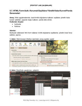 [PENTEST LAB ÇALIŞMALARI]
BGA Bilgi Güvenliğ i A.Ş . | www.bga.com.tr | @bgasecurity
5.7. HTML Form Auth. Korumalı Sayfalara Yönelik Kaba KuvvetParola
Denemeleri
Amaç: Web uygulamalarında basit kimlik doğrulama kullanan sayfalara yönelik kaba
kuvvet saldırıları yaparak doğru kullanıcı parola elde etmek.
Kullanılan Araçlar:
 burbsuite
 fireforce
Adımlar:
Burbsuite kullanarak html form kullanan kimlik doğrulama sayfalarına yönelik brute force
saldırısı yapma;
1. Adım: Web browser (firefox) üzerinden proxy ayarları yapılır:
2. Adım: BurpSuite uygulaması çalıştırılır:
 